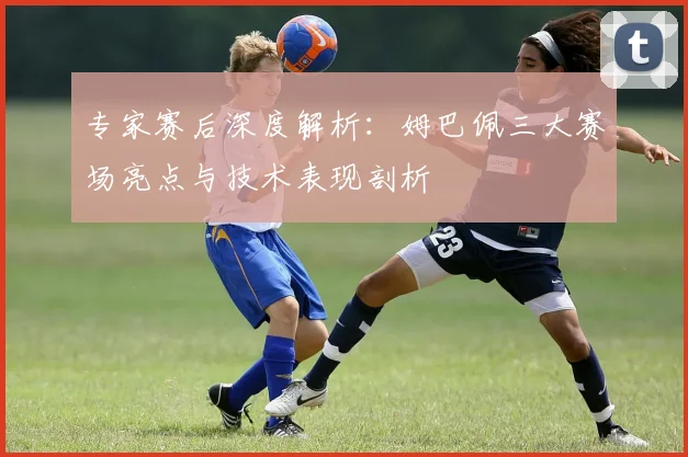 专家赛后深度解析：姆巴佩三大赛场亮点与技术表现剖析