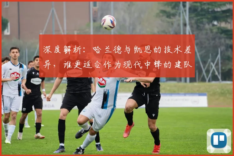 深度解析：哈兰德与凯恩的技术差异，谁更适合作为现代中锋的建队核心？