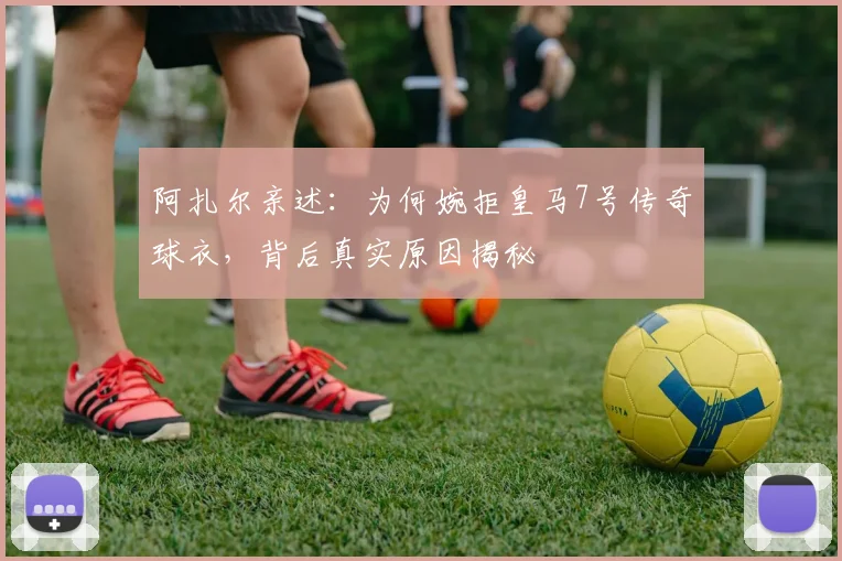 阿扎尔亲述：为何婉拒皇马7号传奇球衣，背后真实原因揭秘