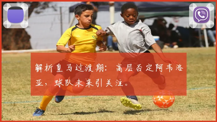 解析皇马过渡期：高层否定阿韦洛亚，球队未来引关注。