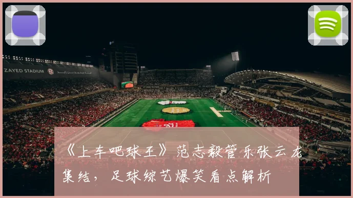 《上车吧球王》范志毅管乐张云龙集结，足球综艺爆笑看点解析