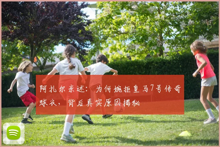 阿扎尔亲述：为何婉拒皇马7号传奇球衣，背后真实原因揭秘
