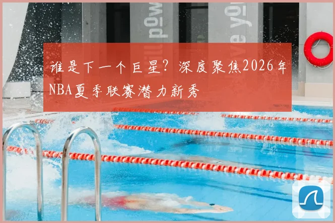谁是下一个巨星？深度聚焦2026年NBA夏季联赛潜力新秀
