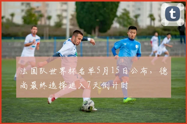法国队世界杯名单5月15日公布，德尚最终选择进入7天倒计时