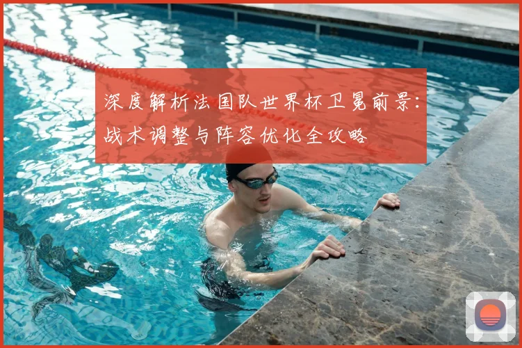 深度解析法国队世界杯卫冕前景：战术调整与阵容优化全攻略
