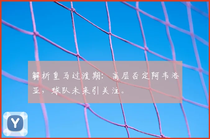 解析皇马过渡期：高层否定阿韦洛亚，球队未来引关注。