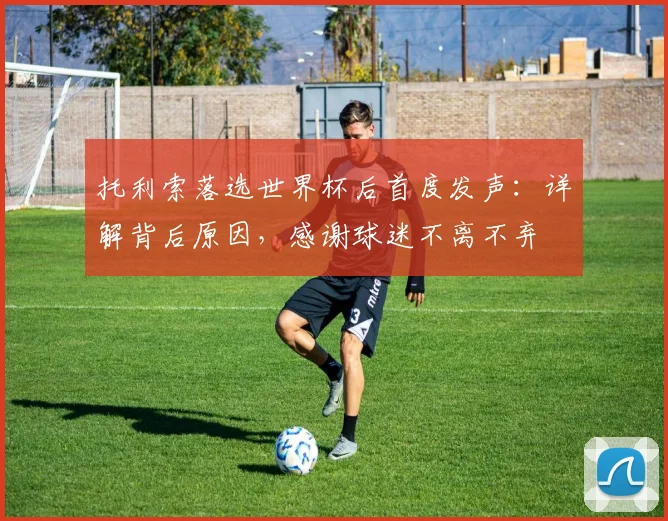 托利索落选世界杯后首度发声：详解背后原因，感谢球迷不离不弃