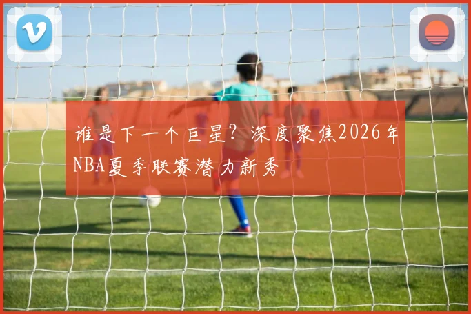 谁是下一个巨星？深度聚焦2026年NBA夏季联赛潜力新秀