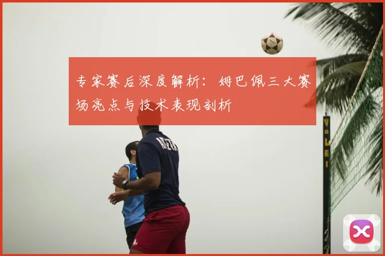 专家赛后深度解析：姆巴佩三大赛场亮点与技术表现剖析