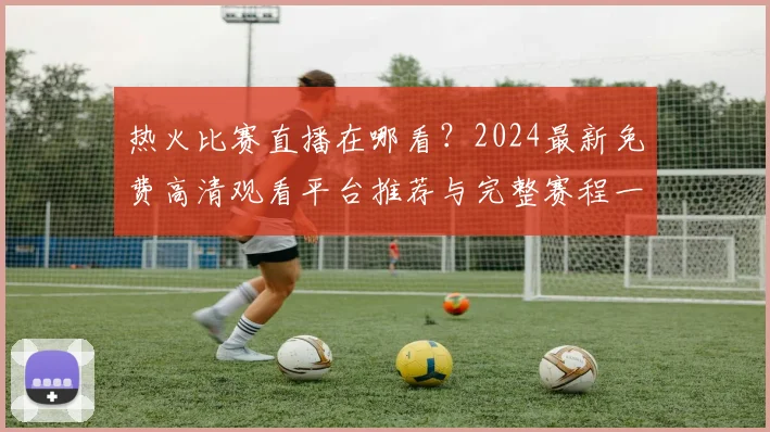 热火比赛直播在哪看？2024最新免费高清观看平台推荐与完整赛程一览